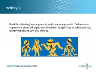 Activity 4



  Read the following four arguments and counter arguments. Each counter
  argument is either off-topic, over simplified, exaggerated or subtly twisted,
  identify which and why you think so.
 
