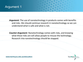 Argument 1



  Argument: The use of nanotechnology in products comes with benefits
    and risks. We should continue research in nanotechnology so we can
    understand what is safe and what is not.


  Counter-Argument: Nanotechnology comes with risks, and knowing
    what those risks are will allow people to misuse the technology.
    Research into nanotechnology should be stopped.
 