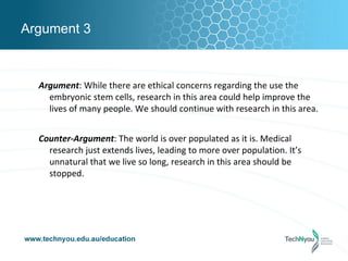 Argument 3



  Argument: While there are ethical concerns regarding the use the
    embryonic stem cells, research in this area could help improve the
    lives of many people. We should continue with research in this area.


  Counter-Argument: The world is over populated as it is. Medical
    research just extends lives, leading to more over population. It’s
    unnatural that we live so long, research in this area should be
    stopped.
 