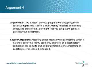 Argument 4



  Argument: In law, a patent protects people’s work by giving them
    exclusive rights to it. It costs a lot of money to isolate and identify
    genes, and therefore it’s only right that you can patent genes. It
    protects your investment.


  Counter-Argument: Patenting genes means owning something which is
    naturally occurring. Pretty soon only a handful of biotechnology
    companies are going to own all our genetic material. Patenting of
    genetic material should be stopped.
 