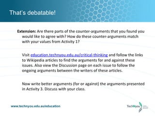 That’s debatable!

  Extension: Are there parts of the counter-arguments that you found you
    would like to agree with? How do these counter-arguments match
    with your values from Activity 1?


    Visit education.technyou.edu.au/critical-thinking and follow the links
    to Wikipedia articles to find the arguments for and against these
    issues. Also view the Discussion page on each issue to follow the
    ongoing arguments between the writers of these articles.


    Now write better arguments (for or against) the arguments presented
    in Activity 3. Discuss with your class.
 