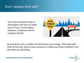 Don’t I already think well?




  Your brain evolved to take in
  information and use it to make
  sense of your surroundings.
  However, it requires a lot of
  energy to do this.



 So your brain uses a number of shortcuts to save energy. They work well
 most of the time, but on some occasions it makes you more confident in an
 idea than you should be.
 
