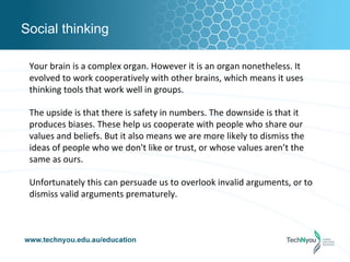 Social thinking

 Your brain is a complex organ. However it is an organ nonetheless. It
 evolved to work cooperatively with other brains, which means it uses
 thinking tools that work well in groups.

 The upside is that there is safety in numbers. The downside is that it
 produces biases. These help us cooperate with people who share our
 values and beliefs. But it also means we are more likely to dismiss the
 ideas of people who we don't like or trust, or whose values aren’t the
 same as ours.

 Unfortunately this can persuade us to overlook invalid arguments, or to
 dismiss valid arguments prematurely.
 