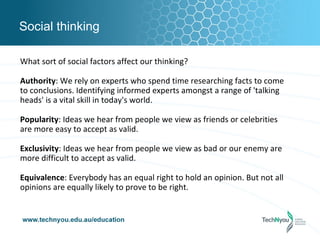Social thinking

What sort of social factors affect our thinking?

Authority: We rely on experts who spend time researching facts to come
to conclusions. Identifying informed experts amongst a range of 'talking
heads' is a vital skill in today's world.

Popularity: Ideas we hear from people we view as friends or celebrities
are more easy to accept as valid.

Exclusivity: Ideas we hear from people we view as bad or our enemy are
more difficult to accept as valid.

Equivalence: Everybody has an equal right to hold an opinion. But not all
opinions are equally likely to prove to be right.
 