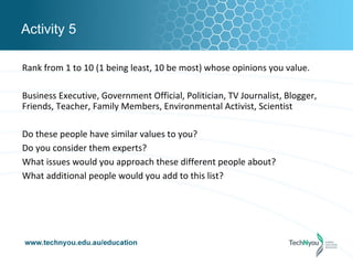 Activity 5

Rank from 1 to 10 (1 being least, 10 be most) whose opinions you value.

Business Executive, Government Official, Politician, TV Journalist, Blogger,
Friends, Teacher, Family Members, Environmental Activist, Scientist

Do these people have similar values to you?
Do you consider them experts?
What issues would you approach these different people about?
What additional people would you add to this list?
 