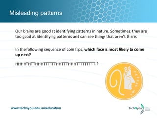 Misleading patterns

  Our brains are good at identifying patterns in nature. Sometimes, they are
  too good at identifying patterns and can see things that aren’t there.

  In the following sequence of coin flips, which face is most likely to come
  up next?

  HHHHTHTTHHHTTTTTTHHTTTHHHTTTTTTTTT ?
 
