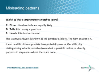 Misleading patterns

Which of these three answers matches yours?

C. Either: Heads or tails are equally likely
D. Tails: It is having a good run
E. Heads: It is due to come up

The last two answers is known as the gambler's fallacy. The right answer is A.

It can be difficult to appreciate how probability works. Our difficulty
distinguishing what is probable from what is possible makes us identify
patterns in sequences where there are none.
 