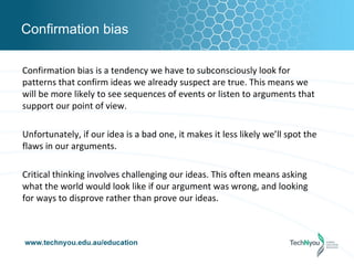 Confirmation bias

Confirmation bias is a tendency we have to subconsciously look for
patterns that confirm ideas we already suspect are true. This means we
will be more likely to see sequences of events or listen to arguments that
support our point of view.

Unfortunately, if our idea is a bad one, it makes it less likely we’ll spot the
flaws in our arguments.

Critical thinking involves challenging our ideas. This often means asking
what the world would look like if our argument was wrong, and looking
for ways to disprove rather than prove our ideas.
 
