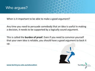 Who argues?

When is it important to be able to make a good argument?

Any time you need to persuade somebody that an idea is useful in making
a decision, it needs to be supported by a logically sound argument.

This is called the burden of proof. Even if you need to convince yourself
that your own idea is reliable, you should have a good argument to back it
up.
 