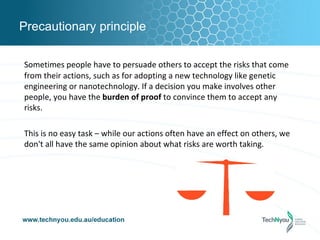 Precautionary principle

Sometimes people have to persuade others to accept the risks that come
from their actions, such as for adopting a new technology like genetic
engineering or nanotechnology. If a decision you make involves other
people, you have the burden of proof to convince them to accept any
risks.

This is no easy task – while our actions often have an effect on others, we
don't all have the same opinion about what risks are worth taking.
 