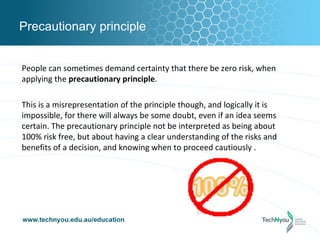 Precautionary principle


People can sometimes demand certainty that there be zero risk, when
applying the precautionary principle.

This is a misrepresentation of the principle though, and logically it is
impossible, for there will always be some doubt, even if an idea seems
certain. The precautionary principle not be interpreted as being about
100% risk free, but about having a clear understanding of the risks and
benefits of a decision, and knowing when to proceed cautiously .
 