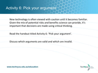 Activity 6: Pick your argument

  New technology is often viewed with caution until it becomes familiar.
  Given the mix of potential risks and benefits science can provide, it’s
  important that decisions are made using critical thinking.

  Read the handout titled Activity 6: ‘Pick your argument’.

  Discuss which arguments are valid and which are invalid.
 