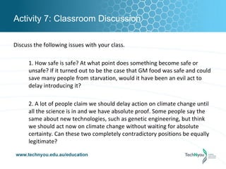 Activity 7: Classroom Discussion

Discuss the following issues with your class.

      1. How safe is safe? At what point does something become safe or
      unsafe? If it turned out to be the case that GM food was safe and could
      save many people from starvation, would it have been an evil act to
      delay introducing it?

      2. A lot of people claim we should delay action on climate change until
      all the science is in and we have absolute proof. Some people say the
      same about new technologies, such as genetic engineering, but think
      we should act now on climate change without waiting for absolute
      certainty. Can these two completely contradictory positions be equally
      legitimate?
 