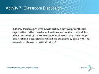 Activity 7: Classroom Discussion




   3. If new technologies were developed by a massive philanthropic
   organisation, rather than by multinational corporations, would this
   affect the merits of the technology or not? Would any philanthropic
   organisation be acceptable? What if the philanthropy came with – for
   example – religious or political strings?
 