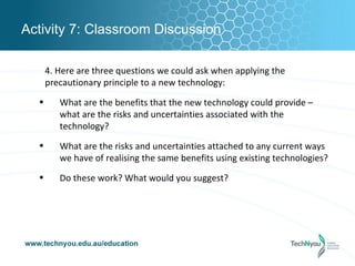 Activity 7: Classroom Discussion

      4. Here are three questions we could ask when applying the
      precautionary principle to a new technology:
  •      What are the benefits that the new technology could provide –
         what are the risks and uncertainties associated with the
         technology?
  •      What are the risks and uncertainties attached to any current ways
         we have of realising the same benefits using existing technologies?
  •      Do these work? What would you suggest?
 