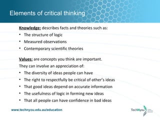 Elements of critical thinking

   Knowledge: describes facts and theories such as:
   • The structure of logic
   • Measured observations
   • Contemporary scientific theories

   Values: are concepts you think are important.
   They can involve an appreciation of:
   • The diversity of ideas people can have
   • The right to respectfully be critical of other’s ideas
   • That good ideas depend on accurate information
   • The usefulness of logic in forming new ideas
   • That all people can have confidence in bad ideas
 