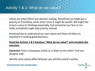 Activity 1 & 2: What do we value?

  Values are what inform our decision making. Sometimes we might put a
  priority on friendship, while other times it might be wealth. We might like
  to put a value on thinking reasonably, but sometimes our fear or our
  faiths and beliefs might take priority instead.

  Knowing how to understand our own values and those of others is
  important in making good decisions.

  Read the Activity 1 & 2 handout: ‘What do we value?’ and complete the
  exercises

  Extension: Find a newspaper article or a ‘letter to the editor’ that you
  disagree with.

  Identify what values differ between you and the article’s author.
 