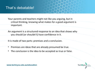 That’s debatable!

 Your parents and teachers might not like you arguing, but in
   critical thinking, knowing what makes for a good argument is
   important.

 An argument is a structured response to an idea that shows why
   you should (or shouldn’t) have confidence in it.

 It is made of two parts: premises and a conclusion.

 • Premises are ideas that are already presumed be true.
 • The conclusion is the idea to be accepted as true or false.
 