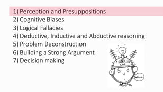 1) Perception and Presuppositions
2) Cognitive Biases
3) Logical Fallacies
4) Deductive, Inductive and Abductive reasoning
5) Problem Deconstruction
6) Building a Strong Argument
7) Decision making
 