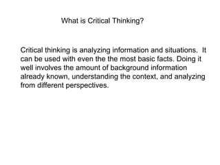 What is Critical Thinking?
Critical thinking is analyzing information and situations. It
can be used with even the the most basic facts. Doing it
well involves the amount of background information
already known, understanding the context, and analyzing
from different perspectives.
 
