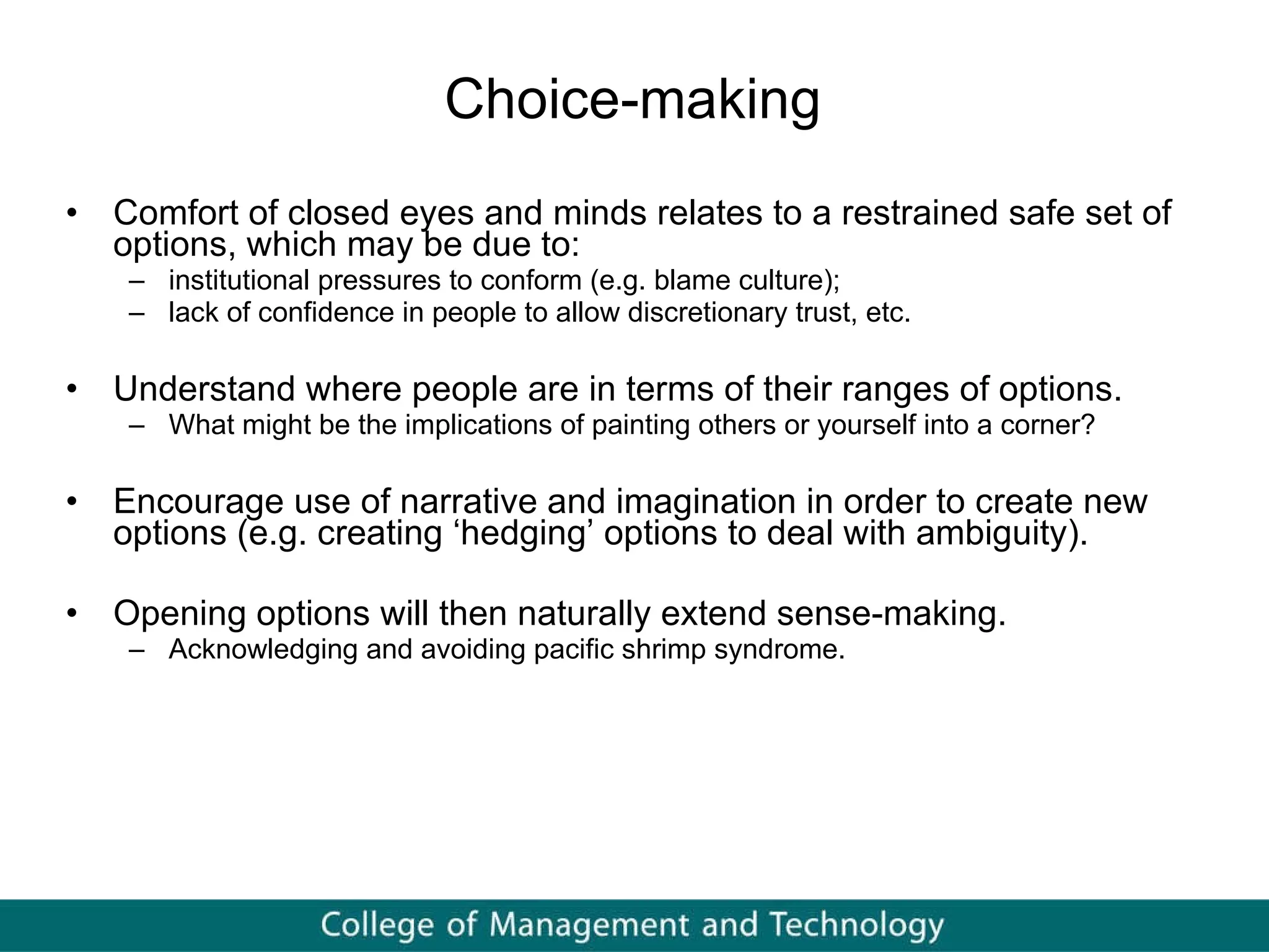 Choice-making  Comfort of closed eyes and minds relates to a restrained safe set of options, which may be due to:  institutional pressures to conform (e.g. blame culture); lack of confidence in people to allow discretionary trust, etc.  Understand where people are in terms of their ranges of options.  What might be the implications of painting others or yourself into a corner?  Encourage use of narrative and imagination in order to create new options (e.g. creating ‘hedging’ options to deal with ambiguity). Opening options will then naturally extend sense-making. Acknowledging and avoiding pacific shrimp syndrome.  