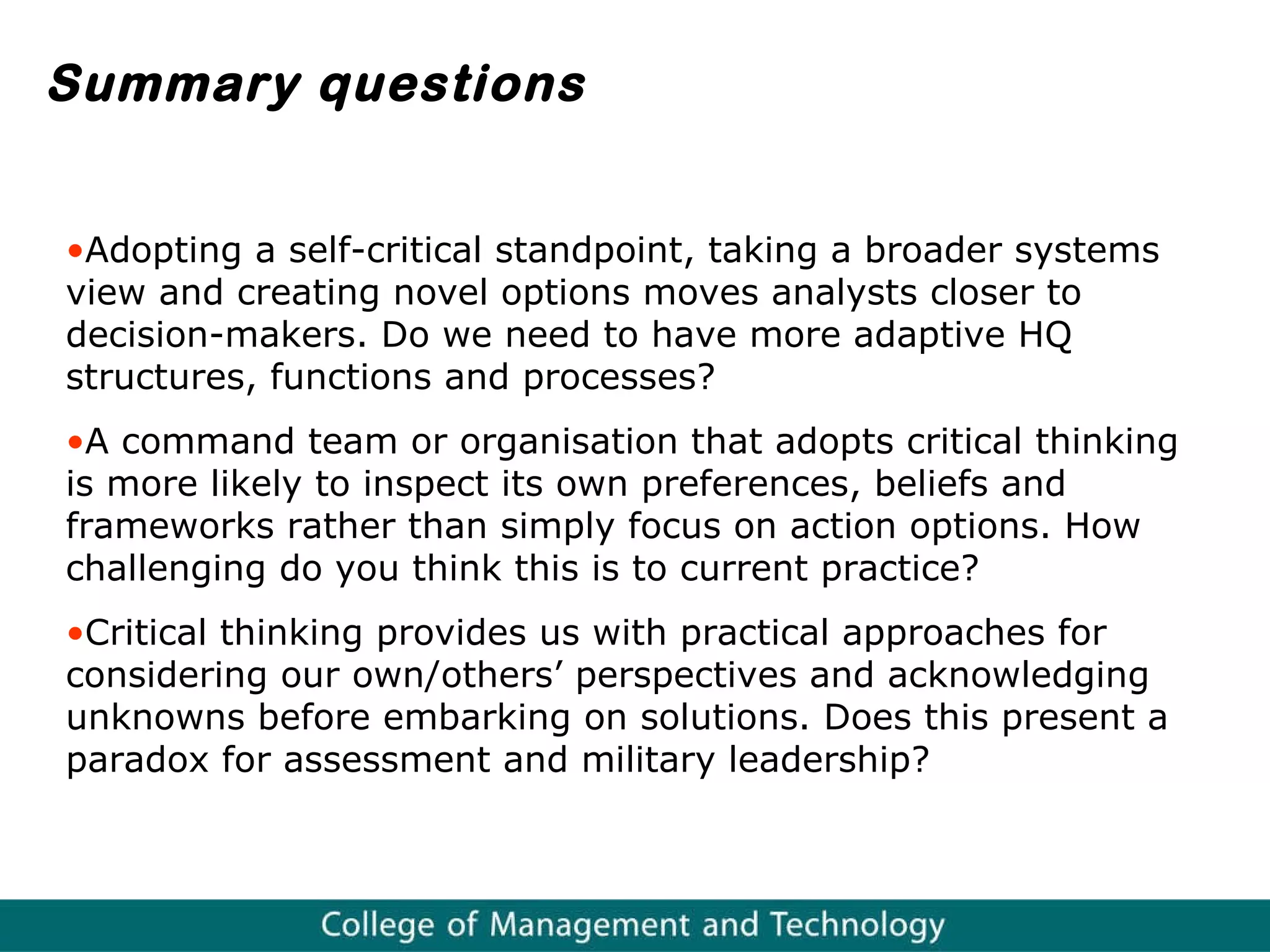 Summary questions Adopting a self-critical standpoint, taking a broader  systems view and creating novel options moves analysts closer to decision-makers. Do we need to have more adaptive HQ structures, functions and processes? A command team or organisation that adopts critical thinking is more likely to inspect its own preferences, beliefs and frameworks rather than simply focus on action options. How challenging do you think this is to current practice? Critical thinking provides us with practical approaches for considering our own/others’ perspectives and acknowledging  unknowns before embarking on solutions. Does this present a paradox for assessment and military leadership?  