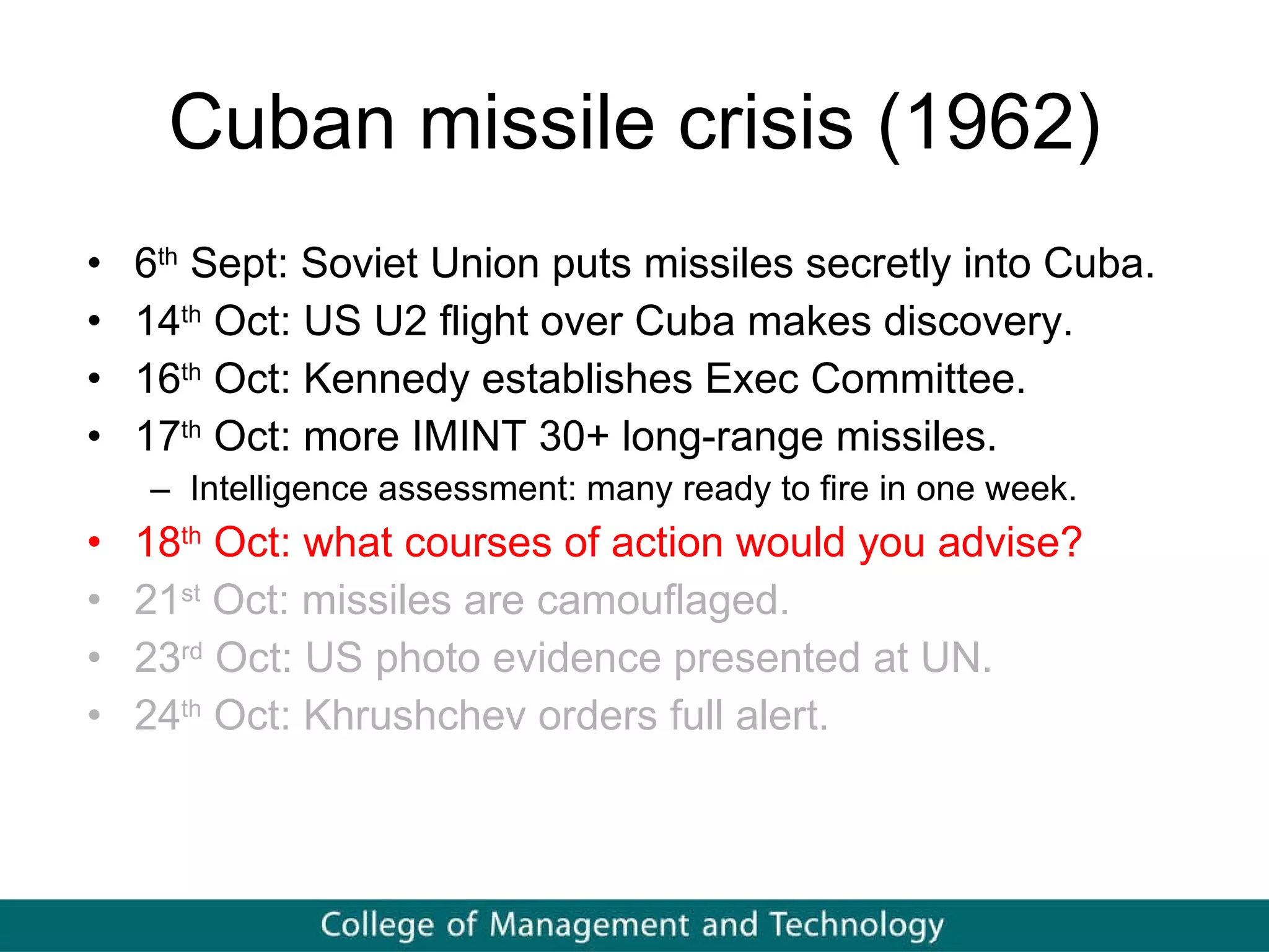 Cuban missile crisis (1962) 6 th  Sept: Soviet Union puts missiles secretly into Cuba. 14 th  Oct: US U2 flight over Cuba makes discovery. 16 th  Oct: Kennedy establishes Exec Committee. 17 th  Oct: more IMINT 30+ long-range missiles. Intelligence assessment: many ready to fire in one week. 18 th  Oct: what courses of action would you advise? 21 st  Oct: missiles are camouflaged. 23 rd  Oct: US photo evidence presented at UN. 24 th  Oct: Khrushchev orders full alert. 
