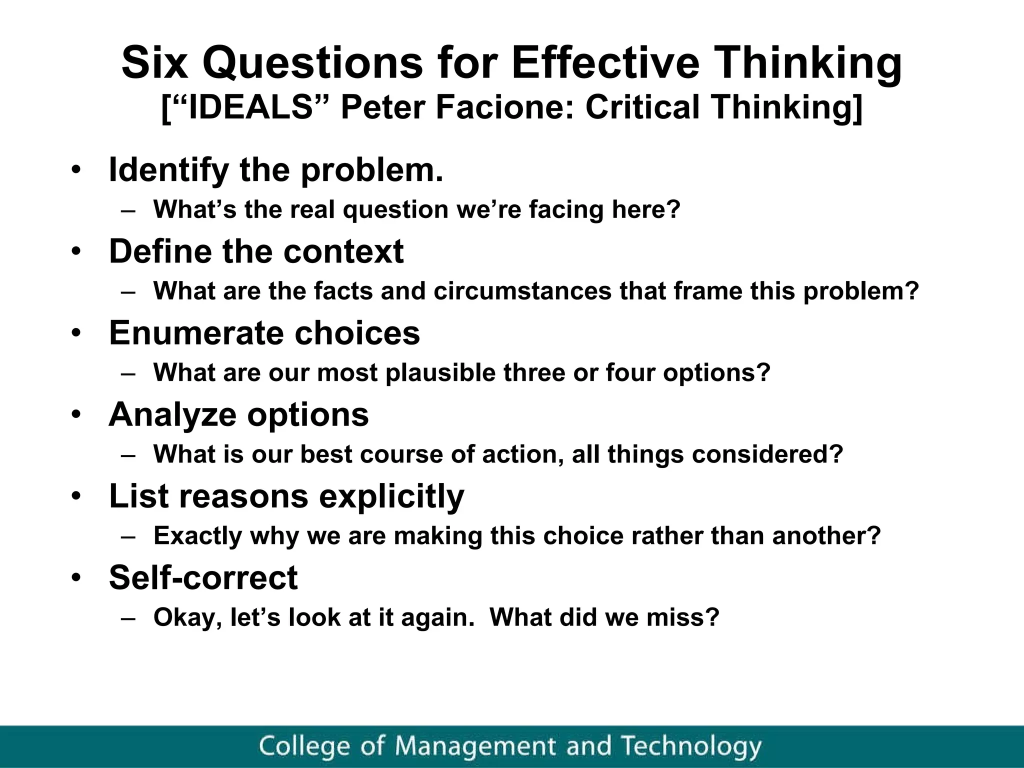 Six Questions for Effective Thinking [“IDEALS” Peter Facione: Critical Thinking] Identify the problem. What’s the real question we’re facing here? Define the context What are the facts and circumstances that frame this problem?  Enumerate choices What are our most plausible three or four options? Analyze options What is our best course of action, all things considered? List reasons explicitly Exactly why we are making this choice rather than another?  Self-correct Okay, let’s look at it again.  What did we miss? 