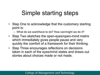 Simple starting steps Step One to acknowledge that the customary starting point is: What do we want/have to do? How can/might we do it?  Step Two sketches the open-eyes/open-mind matrix which immediately gives people pause and very quickly the comfort of a framework for their thinking. Step Three encourages reflections on decisions taken in each of the eyes/mind states and draws out stories about choices made or not made. 
