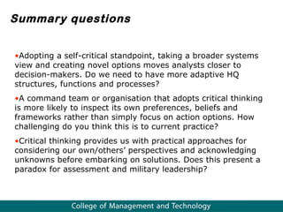 Summary questions Adopting a self-critical standpoint, taking a broader  systems view and creating novel options moves analysts closer to decision-makers. Do we need to have more adaptive HQ structures, functions and processes? A command team or organisation that adopts critical thinking is more likely to inspect its own preferences, beliefs and frameworks rather than simply focus on action options. How challenging do you think this is to current practice? Critical thinking provides us with practical approaches for considering our own/others’ perspectives and acknowledging  unknowns before embarking on solutions. Does this present a paradox for assessment and military leadership?  