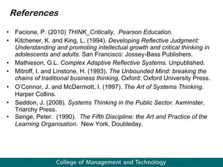 Facione, P. (2010)  THINK_Critically,  Pearson Education. Kitchener, K. and King, L, (1994).  Developing Reflective Judgment: Understanding and promoting intellectual growth and critical thinking in adolescents and adults.  San Francisco: Jossey-Bass Publishers. Mathieson, G.L.  Complex Adaptive Reflective Systems . Unpublished. Mitroff, I. and Linstone, H. (1993).  The Unbounded Mind: breaking the chains of traditional business thinking,  Oxford: Oxford University Press.  O’Connor, J. and McDermott, I. (1997).  The Art of Systems Thinking . Harper Collins. Seddon, J. (2008).  Systems Thinking in the Public Sector.  Axminster,   Triarchy Press. Senge, Peter.  (1990).  The Fifth Discipline: the Art and Practice of the Learning Organisation .  New York, Doubleday. References 