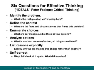 Six Questions for Effective Thinking [“IDEALS” Peter Facione: Critical Thinking] Identify the problem. What’s the real question we’re facing here? Define the context What are the facts and circumstances that frame this problem?  Enumerate choices What are our most plausible three or four options? Analyze options What is our best course of action, all things considered? List reasons explicitly Exactly why we are making this choice rather than another?  Self-correct Okay, let’s look at it again.  What did we miss? 