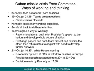 Cuban missile crisis Exec Committee Ways of working and thinking Kennedy does not attend Team sessions 19 th  Oct (at 21.15) Teams present options:  Strikes versus blockade. Kennedy raises many probing questions. Sends all back to deliberate further.  Teams agree a way of working: Recommendations, outline for President’s speech to the nation and develop whole course of action; Exchange papers and each team dissect and criticize the other, then return notes to original with need to develop further answers.  21 st  Oct (at 14.30): White House meeting Newcomer option: US offer to withdraw missiles in Europe. President’s speech postponed from 22 nd  to 23 rd  Oct.  Decision made by Kennedy at 17.30 