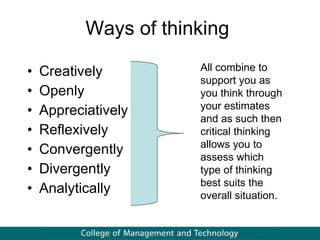 Ways of thinking Creatively Openly Appreciatively Reflexively Convergently Divergently Analytically All combine to support you as you think through your estimates and as such then critical thinking allows you to assess which type of thinking best suits the overall situation.  