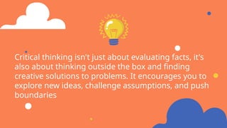 Critical thinking isn't just about evaluating facts, it's
also about thinking outside the box and finding
creative solutions to problems. It encourages you to
explore new ideas, challenge assumptions, and push
boundaries
 