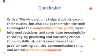Conclusion
Critical Thinking not only helps students excel in
their studies, but also equips them with the tools
to navigate the complexities of the world, make
informed decisions, and contribute meaningfully
to society. By practicing and nurturing critical
thinking skills, students can enhance their
problem solving abilities, communication skills,
and overall personal development.
 
