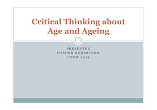 Critical Thinking about 
Age and Ageing 
PRESENTER 
HAMISH ROBERTSON 
UNSW 201 3 
 