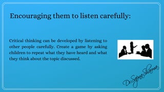 Encouraging them to listen carefully:
Critical thinking can be developed by listening to
other people carefully. Create a game by asking
children to repeat what they have heard and what
they think about the topic discussed.
 