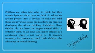 Children are often told what to think but they
remain ignorant about how to think. In education
system proper time is devoted to make the child
think about various issues but no efforts are made on
developing the critical thinking of children. Many
children do not have the proper mental skills to
critically think on an issue and hence arrived at a
conclusion which is not worth it.  It becomes
necessary for parents to teach their children the
advantage of critical thinking.
 