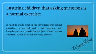 Ensuring children that asking questions is
a normal exercise:
It must be made clear in the kid's mind that asking
questions is normal and it will deepen their
knowledge on a particular subject. There are no
questions which does not have any answer.
 