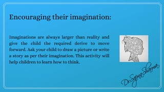 Encouraging their imagination:
Imaginations are always larger than reality and
give the child the required derive to move
forward. Ask your child to draw a picture or write
a story as per their imagination. This activity will
help children to learn how to think.
 