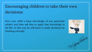 Encouraging children to take their own
decisions:
Give your child a basic knowledge of any particular
subject and then ask him to apply that knowledge in
his life. In this way he will learn to make decisions by
thinking critically.
 
