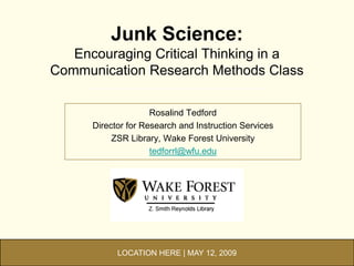 Junk Science:
   Encouraging Critical Thinking in a
Communication Research Methods Class

                     Rosalind Tedford
      Director for Research and Instruction Services
           ZSR Library, Wake Forest University
                     tedforrl@wfu.edu




            LOCATION HERE | MAY 12, 2009
 