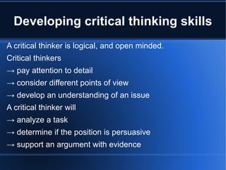 Developing critical thinking skills A critical thinker is logical, and open minded. Critical thinkers ->   pay attention to detail ->   consider different points of view ->   develop an understanding of an issue A critical thinker will ->   analyze a task ->   determine if the position is persuasive ->   support an argument with evidence   
