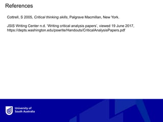 References
Cottrell, S 2005, Critical thinking skills, Palgrave Macmillan, New York.
JSIS Writing Center n.d. ‘Writing critical analysis papers’, viewed 19 June 2017,
https://depts.washington.edu/pswrite/Handouts/CriticalAnalysisPapers.pdf
 