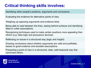 Critical thinking skills involves:
3
Identifying other people’s positions, arguments and conclusions.
Evaluating the evidence for alternative points of view.
Weighing up opposing arguments and evidence fairly.
Being able to read between the lines, seeing behind surfaces and identifying
false or unfair assumptions.
Recognising techniques used to make certain positions more appealing than
others (e.g. false logic and persuasive devices)
Reflecting on issues in a structured way (logic and insight)
Drawing conclusions about whether arguments are valid and justifiable,
based on good evidence and sensible assumptions.
Presenting a point of view in a structured, clear, well-reasoned way that
convinces others.
Cottrell 2005, p. 2
 