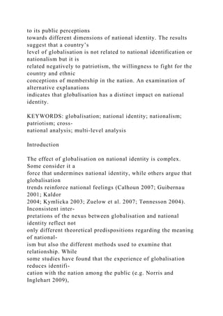 to its public perceptions
towards different dimensions of national identity. The results
suggest that a country’s
level of globalisation is not related to national identification or
nationalism but it is
related negatively to patriotism, the willingness to fight for the
country and ethnic
conceptions of membership in the nation. An examination of
alternative explanations
indicates that globalisation has a distinct impact on national
identity.
KEYWORDS: globalisation; national identity; nationalism;
patriotism; cross-
national analysis; multi-level analysis
Introduction
The effect of globalisation on national identity is complex.
Some consider it a
force that undermines national identity, while others argue that
globalisation
trends reinforce national feelings (Calhoun 2007; Guibernau
2001; Kaldor
2004; Kymlicka 2003; Zuelow et al. 2007; Tønnesson 2004).
Inconsistent inter-
pretations of the nexus between globalisation and national
identity reflect not
only different theoretical predispositions regarding the meaning
of national-
ism but also the different methods used to examine that
relationship. While
some studies have found that the experience of globalisation
reduces identifi-
cation with the nation among the public (e.g. Norris and
Inglehart 2009),
 