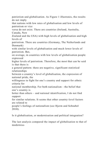 patriotism and globalisation. As Figure 1 illustrates, the results
do not imply
that nations with low rates of globalisation and low levels of
patriotism or vice
versa do not exist. There are countries (Ireland, Australia,
Canada, New
Zealand and the USA) with high levels of globalisation and high
levels of
patriotism. There are countries (Germany, The Netherlands and
Denmark)
with similar levels of globalisation and much lower levels of
patriotism. But,
on average, in countries with low levels of globalisation people
expressed
higher levels of patriotism. Therefore, the most that can be said
is that there is
a general pattern: there are negative, significant statistical
relationships
between a country’s level of globalisation, the expression of
national pride, the
willingness to fight for one’s country and support for ethnic
criteria for
national membership. For both nationalism - the belief that
one’s country is
better than others – and national identification, I do not find
support
for similar relations. It seems that other country-level factors
are related to
people’s feelings of nationalism (see Hjerm and Schnabel
2010).
Is it globalisation, or modernisation and political integration?
The last analysis compared the impact of globalisation to that of
modernisa-
 