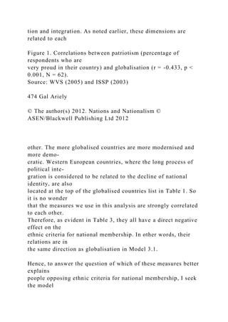 tion and integration. As noted earlier, these dimensions are
related to each
Figure 1. Correlations between patriotism (percentage of
respondents who are
very proud in their country) and globalisation (r = -0.433, p <
0.001, N = 62).
Source: WVS (2005) and ISSP (2003)
474 Gal Ariely
© The author(s) 2012. Nations and Nationalism ©
ASEN/Blackwell Publishing Ltd 2012
other. The more globalised countries are more modernised and
more demo-
cratic. Western European countries, where the long process of
political inte-
gration is considered to be related to the decline of national
identity, are also
located at the top of the globalised countries list in Table 1. So
it is no wonder
that the measures we use in this analysis are strongly correlated
to each other.
Therefore, as evident in Table 3, they all have a direct negative
effect on the
ethnic criteria for national membership. In other words, their
relations are in
the same direction as globalisation in Model 3.1.
Hence, to answer the question of which of these measures better
explains
people opposing ethnic criteria for national membership, I seek
the model
 