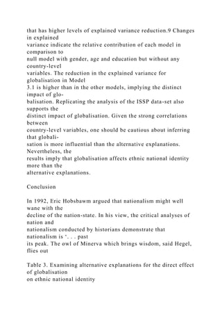 that has higher levels of explained variance reduction.9 Changes
in explained
variance indicate the relative contribution of each model in
comparison to
null model with gender, age and education but without any
country-level
variables. The reduction in the explained variance for
globalisation in Model
3.1 is higher than in the other models, implying the distinct
impact of glo-
balisation. Replicating the analysis of the ISSP data-set also
supports the
distinct impact of globalisation. Given the strong correlations
between
country-level variables, one should be cautious about inferring
that globali-
sation is more influential than the alternative explanations.
Nevertheless, the
results imply that globalisation affects ethnic national identity
more than the
alternative explanations.
Conclusion
In 1992, Eric Hobsbawm argued that nationalism might well
wane with the
decline of the nation-state. In his view, the critical analyses of
nation and
nationalism conducted by historians demonstrate that
nationalism is ‘. . . past
its peak. The owl of Minerva which brings wisdom, said Hegel,
flies out
Table 3. Examining alternative explanations for the direct effect
of globalisation
on ethnic national identity
 